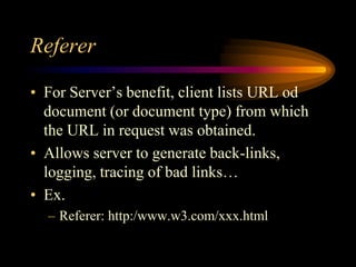Referer
• For Server’s benefit, client lists URL od
document (or document type) from which
the URL in request was obtained.
• Allows server to generate back-links,
logging, tracing of bad links…
• Ex.
– Referer: http:/www.w3.com/xxx.html
 