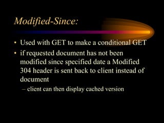 Modified-Since:
• Used with GET to make a conditional GET
• if requested document has not been
modified since specified date a Modified
304 header is sent back to client instead of
document
– client can then display cached version
 