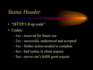 Status Header
• “HTTP/1.0 sp code”
• Codes:
– 1xx - reserved for future use
– 2xx - successful, understood and accepted
– 3xx - further action needed to complete
– 4xx - bad syntax in client request
– 5xx - server can’t fulfill good request
 