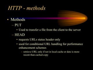 HTTP - methods
• Methods
– PUT
• Used to transfer a file from the client to the server
– HEAD
• requests URLs status header only
• used for conditional URL handling for performance
enhancement schemes
– retrieve URL only if not in local cache or date is more
recent than cached copy
 