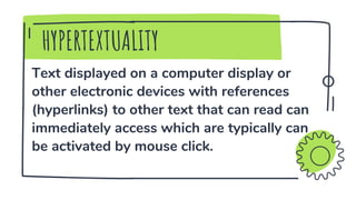 Text displayed on a computer display or
other electronic devices with references
(hyperlinks) to other text that can read can
immediately access which are typically can
be activated by mouse click.
HYPERTEXTUALITY
 