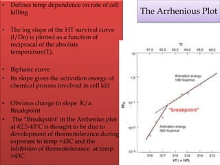 • Defines temp dependence on rate of cell
killing
• The log slope of the HT survival curve
(l/Do) is plotted as a function of
reciprocal of the absolute
temperature(T).
• Biphasic curve
• Its slope gives the activation energy of
chemical process involved in cell kill
• Obvious change in slope K/a
Breakpoint
• The “Breakpoint’ in the Arrhenius plot
at 42.5-43°C is thought to be due to
development of thermotolerance during
exposure to temp <43C and the
inhibition of thermotolerance at temp
>43C
The Arrhenious Plot
 