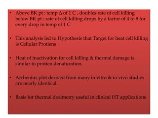 • Above BK pt : temp Δ of 1 C , doubles rate of cell killing
below BK pt : rate of cell killing drops by a factor of 4 to 8 for
every drop in temp of 1 C
• This analysis led to Hypothesis that Target for heat cell killing
is Cellular Protiens
• Heat of inactivation for cell killing & thermal damage is
similar to protien denaturation.
• Arrhenius plot derived from many in vitro & in vivo studies
are nearly identical.
• Basis for thermal dosimetry useful in clinical HT applications
 