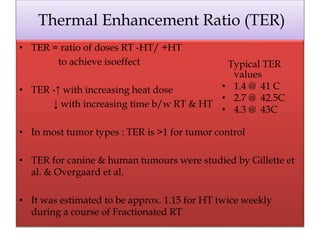 Thermal Enhancement Ratio (TER)
• TER = ratio of doses RT -HT/ +HT
to achieve isoeffect
• TER -↑ with increasing heat dose
↓ with increasing time b/w RT & HT
• In most tumor types : TER is >1 for tumor control
• TER for canine & human tumours were studied by Gillette et
al. & Overgaard et al.
• It was estimated to be approx. 1.15 for HT twice weekly
during a course of Fractionated RT
Typical TER
values
• 1.4 @ 41 C
• 2.7 @ 42.5C
• 4.3 @ 43C
 