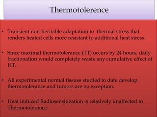 Thermotolerence
• Transient non-heritable adaptation to thermal stress that
renders heated cells more resistant to additional heat stress.
• Since maximal thermotolerance (TT) occurs by 24 hours, daily
fractionation would completely waste any cumulative effect of
HT.
• All experimental normal tissues studied to date develop
thermotolerance and tumors are no exception.
• Heat induced Radiosensitization is relatively unaffected to
Thermotolerance.
 