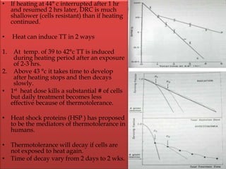 • If heating at 44° c interrupted after 1 hr
and resumed 2 hrs later, DRC is much
shallower (cells resistant) than if heating
continued.
• Heat can induce TT in 2 ways
1. At temp. of 39 to 42°c TT is induced
during heating period after an exposure
of 2-3 hrs.
2. Above 43 °c it takes time to develop
after heating stops and then decays
slowly.
• 1st heat dose kills a substantial # of cells
but daily treatment becomes less
effective because of thermotolerance.
• Heat shock proteins (HSP ) has proposed
to be the mediators of thermotolerance in
humans.
• Thermotolerance will decay if cells are
not exposed to heat again.
• Time of decay vary from 2 days to 2 wks.
 