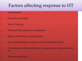 Factors affecting response to HT
1. Temperature
2. Duration of heating
3. Rate of heating
4. Temporal fluctuations in temperature
5. Spatial distribution of temperature
6. Environmental factors (such as pH and nutrient levels)
7. Combination with radiotherapy, chemotherapy, immunotherapy,
etc.
8. Intrinsic sensitivity
 