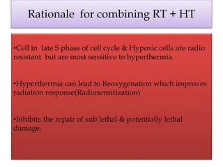 Rationale for combining RT + HT
•Cell in late S phase of cell cycle & Hypoxic cells are radio
resistant but are most sensitive to hyperthermia.
•Hyperthermia can lead to Reoxygenation which improves
radiation response(Radiosensitization)
•Inhibits the repair of sub lethal & potentially lethal
damage.
 