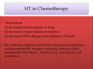 HT in Chemotherapy
• Mechanisms
(1) Increased cellular uptake of drug,
(2) Increased oxygen radical production
(3) Increased DNA damage and inhibition of repair
• Eg: including cisplatin and related compounds,melphalan,
cyclophosphamide, nitrogen mustards, anthracyclines,
nitrosoureas, bleomycin , mitomycin C, and hypoxic cell
sensitizers.
 
