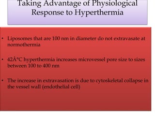 Taking Advantage of Physiological
Response to Hyperthermia
• Liposomes that are 100 nm in diameter do not extravasate at
normothermia
• 42Â°C hyperthermia increases microvessel pore size to sizes
between 100 to 400 nm
• The increase in extravasation is due to cytoskeletal collapse in
the vessel wall (endothelial cell)
 