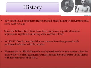 • Edwin Smith, an Egyptian surgeon treated breast tumor with hyperthermia
some 5,000 yrs ago
• Since the 17th century there have been numerous reports of tumour
regressions in patients suffering with infectious fever
• In 1866 W. Busch, described that sarcoma of face disappeared with
prolonged infection with Erysipelas
• Westermark in 1898 deliberately use hyperthermia to treat cancer when he
used water-circulating cisterns to treat inoperable carcinomas of the uterus
with temperatures of 42–44°C.
History
 