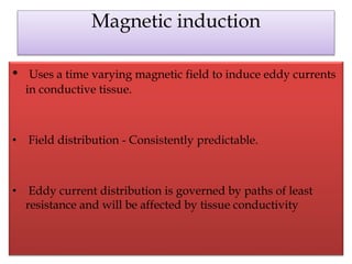 Magnetic induction
• Uses a time varying magnetic field to induce eddy currents
in conductive tissue.
• Field distribution - Consistently predictable.
• Eddy current distribution is governed by paths of least
resistance and will be affected by tissue conductivity
 