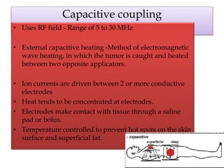 Capacitive coupling
• Uses RF field - Range of 5 to 30 MHz
• External capacitive heating -Method of electromagnetic
wave heating, in which the tumor is caught and heated
between two opposite applicators.
• Ion currents are driven between 2 or more conductive
electrodes
• Heat tends to be concentrated at electrodes.
• Electrodes make contact with tissue through a saline
pad or bolus.
• Temperature controlled to prevent hot spots on the skin
surface and superficial fat.
 