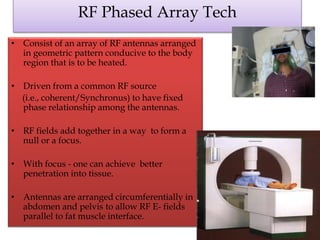 RF Phased Array Tech
• Consist of an array of RF antennas arranged
in geometric pattern conducive to the body
region that is to be heated.
• Driven from a common RF source
(i.e., coherent/Synchronus) to have fixed
phase relationship among the antennas.
• RF fields add together in a way to form a
null or a focus.
• With focus - one can achieve better
penetration into tissue.
• Antennas are arranged circumferentially in
abdomen and pelvis to allow RF E- fields
parallel to fat muscle interface.
 