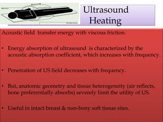 Ultrasound
Heating
Acoustic field transfer energy with viscous friction.
• Energy absorption of ultrasound is characterized by the
acoustic absorption coefficient, which increases with frequency.
• Penetration of US field decreases with frequency.
• But, anatomic geometry and tissue heterogeneity (air reflects,
bone preferentially absorbs) severely limit the utility of US.
• Useful in intact breast & non-bony soft tissue sites.
 
