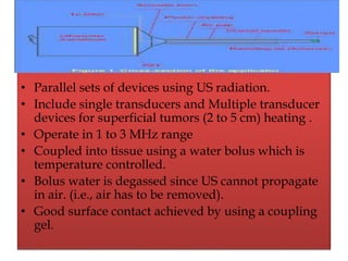 • Parallel sets of devices using US radiation.
• Include single transducers and Multiple transducer
devices for superficial tumors (2 to 5 cm) heating .
• Operate in 1 to 3 MHz range
• Coupled into tissue using a water bolus which is
temperature controlled.
• Bolus water is degassed since US cannot propagate
in air. (i.e., air has to be removed).
• Good surface contact achieved by using a coupling
gel.
 