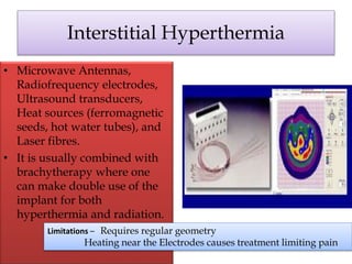 Interstitial Hyperthermia
• Microwave Antennas,
Radiofrequency electrodes,
Ultrasound transducers,
Heat sources (ferromagnetic
seeds, hot water tubes), and
Laser fibres.
• It is usually combined with
brachytherapy where one
can make double use of the
implant for both
hyperthermia and radiation.
Limitations – Requires regular geometry
Heating near the Electrodes causes treatment limiting pain
 