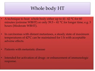 Whole body HT
• A technique to heat whole body either up to 41- 42 °C for 60
minutes (extreme WBHT) or only 39.5 – 41 °C for longer time, e.g. 3
hours (Moderate WBHT).
• In carcinomas with distant metastases, a steady state of maximum
temperatures of 42°C can be maintained for 1 h with acceptable
adverse effects.
• Patients with metastatic disease
• Intended for activation of drugs or enhancement of immunologic
response.
 