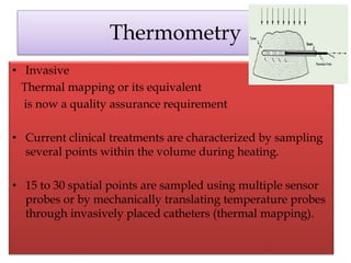 Thermometry
• Invasive
Thermal mapping or its equivalent
is now a quality assurance requirement
• Current clinical treatments are characterized by sampling
several points within the volume during heating.
• 15 to 30 spatial points are sampled using multiple sensor
probes or by mechanically translating temperature probes
through invasively placed catheters (thermal mapping).
 