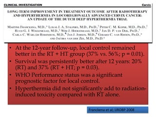 • At the 12-year follow-up, local control remained
better in the RT + HT group (37% vs. 56%; p = 0.01).
• Survival was persistently better after 12 years: 20%
(RT) and 37% (RT + HT; p = 0.03).
• WHO Performance status was a significant
prognostic factor for local control.
• Hyperthermia did not significantly add to radiation-
induced toxicity compared with RT alone.
Franckena et al; IJROBP 2008
 