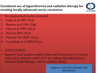 • Six randomised studies included.
1. Datta et al 1987; 53 pt
2. Sharma et al 1991; 50pt
3. Chen et al 1997; 120 pt
4. Harima 2001; 40 pt
5. Van der Zee 2000; 114 pt
6. Vasanthan et al 2005;110 pt .
• CONCLUSION
• Superior local tumour control rates and Overall survival can be
achieved in patients with LACC by adding Hyperthermia to
standard Radiotherapy with no added toxicity.
Lutgens et al Cochrane Database Syst
Rev.2010 Jan
 