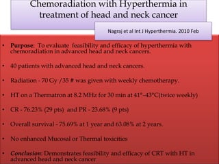 Chemoradiation with Hyperthermia in
treatment of head and neck cancer
• Purpose: To evaluate feasibility and efficacy of hyperthermia with
chemoradiation in advanced head and neck cancers.
• 40 patients with advanced head and neck cancers.
• Radiation - 70 Gy /35 # was given with weekly chemotherapy.
• HT on a Thermatron at 8.2 MHz for 30 min at 41°–43°C(twice weekly)
• CR - 76.23% (29 pts) and PR - 23.68% (9 pts)
• Overall survival - 75.69% at 1 year and 63.08% at 2 years.
• No enhanced Mucosal or Thermal toxicities
• Conclusion: Demonstrates feasibility and efficacy of CRT with HT in
advanced head and neck cancer
Nagraj et al Int J Hyperthermia. 2010 Feb
 