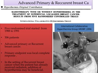 Advanced Primary & Reccurent breast Ca
• Five randomised trial started from
1988 to 1991
• 306 patients
• Advanced primary or Recurrent
breast cancer.
• Primary endpoint was local complete
response .
• In the setting of Recurrent breast
cancer when the patient has already
received radiation, addition of
hyperthermia may be beneficial.
International Collaborative
Hyperthermia Group IJROBP ;1996
 
