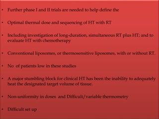 • Further phase I and II trials are needed to help define the
• Optimal thermal dose and sequencing of HT with RT
• Including investigation of long-duration, simultaneous RT plus HT; and to
evaluate HT with chemotherapy
• Conventional liposomes, or thermosensitive liposomes, with or without RT.
• No of patients low in these studies
• A major stumbling block for clinical HT has been the inability to adequately
heat the designated target volume of tissue.
• Non-uniformity in doses and Difficult/variable thermometry
• Difficult set up
 