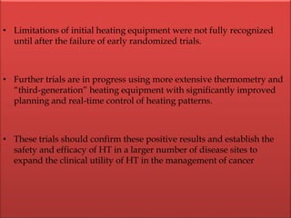 • Limitations of initial heating equipment were not fully recognized
until after the failure of early randomized trials.
• Further trials are in progress using more extensive thermometry and
“third-generation” heating equipment with significantly improved
planning and real-time control of heating patterns.
• These trials should confirm these positive results and establish the
safety and efficacy of HT in a larger number of disease sites to
expand the clinical utility of HT in the management of cancer
 