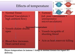 Effects of temperature
• Normal Tissue
(Normal Vasculature +
high ambient flow)
• Vessels dialate shunts
open
• Blood flow increases.
Heat carried away
• Tumour
(rel. poor vasculature +
unresponsive
microvasculature)
• Vessels incapable of
shunting blood
• Acts as heat reservoir killing
Increased temperature
Hence temperature in tumour > temp in normal tissues for Equal HT
delivery.
 