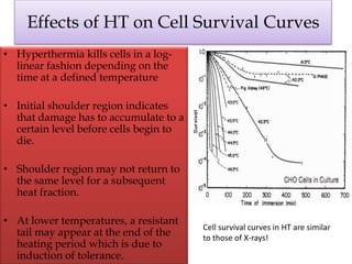 Effects of HT on Cell Survival Curves
• Hyperthermia kills cells in a log-
linear fashion depending on the
time at a defined temperature
• Initial shoulder region indicates
that damage has to accumulate to a
certain level before cells begin to
die.
• Shoulder region may not return to
the same level for a subsequent
heat fraction.
• At lower temperatures, a resistant
tail may appear at the end of the
heating period which is due to
induction of tolerance.
Cell survival curves in HT are similar
to those of X-rays!
 
