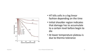 • HT kills cells in a log linear
fashion depending on the time
• Initial shoulder region indicates
that damage has to accumulate
to a certain level before begin to
die
• At lower temperature plateau is
due to thermo tolerance
4/6/2022 10
Dr.G K PRAGATHEESWARI MMC
 