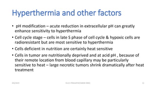 Hyperthermia and other factors
• pH modification – acute reduction in extracellular pH can greatly
enhance sensitivity to hyperthermia
• Cell cycle stage – cells in late S phase of cell cycle & hypoxic cells are
radioresistant but are most sensitive to hyperthermia
• Cells deficient in nutrition are certainly heat sensitive
• Cells in tumor are nutritionally deprived and at acid pH , because of
their remote location from blood capillary may be particularly
sensitive to heat – large necrotic tumors shrink dramatically after heat
treatment
4/6/2022 12
Dr.G K PRAGATHEESWARI MMC
 