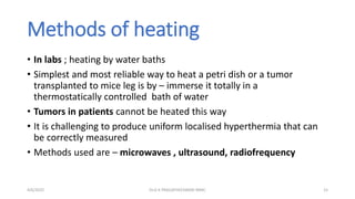 Methods of heating
• In labs ; heating by water baths
• Simplest and most reliable way to heat a petri dish or a tumor
transplanted to mice leg is by – immerse it totally in a
thermostatically controlled bath of water
• Tumors in patients cannot be heated this way
• It is challenging to produce uniform localised hyperthermia that can
be correctly measured
• Methods used are – microwaves , ultrasound, radiofrequency
4/6/2022 15
Dr.G K PRAGATHEESWARI MMC
 