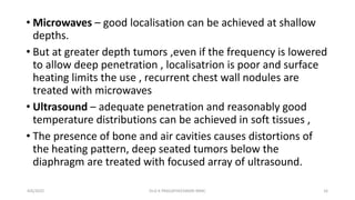 • Microwaves – good localisation can be achieved at shallow
depths.
• But at greater depth tumors ,even if the frequency is lowered
to allow deep penetration , localisatrion is poor and surface
heating limits the use , recurrent chest wall nodules are
treated with microwaves
• Ultrasound – adequate penetration and reasonably good
temperature distributions can be achieved in soft tissues ,
• The presence of bone and air cavities causes distortions of
the heating pattern, deep seated tumors below the
diaphragm are treated with focused array of ultrasound.
4/6/2022 16
Dr.G K PRAGATHEESWARI MMC
 