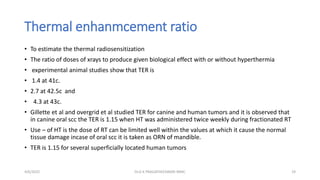 Thermal enhanmcement ratio
• To estimate the thermal radiosensitization
• The ratio of doses of xrays to produce given biological effect with or without hyperthermia
• experimental animal studies show that TER is
• 1.4 at 41c.
• 2.7 at 42.5c and
• 4.3 at 43c.
• Gillette et al and overgrid et al studied TER for canine and human tumors and it is observed that
in canine oral scc the TER is 1.15 when HT was administered twice weekly during fractionated RT
• Use – of HT is the dose of RT can be limited well within the values at which it cause the normal
tissue damage incase of oral scc it is taken as ORN of mandible.
• TER is 1.15 for several superficially located human tumors
4/6/2022 19
Dr.G K PRAGATHEESWARI MMC
 