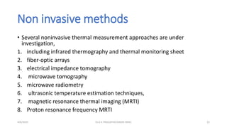 Non invasive methods
• Several noninvasive thermal measurement approaches are under
investigation,
1. including infrared thermography and thermal monitoring sheet
2. fiber-optic arrays
3. electrical impedance tomography
4. microwave tomography
5. microwave radiometry
6. ultrasonic temperature estimation techniques,
7. magnetic resonance thermal imaging (MRTI)
8. Proton resonance frequency MRTI
4/6/2022 22
Dr.G K PRAGATHEESWARI MMC
 