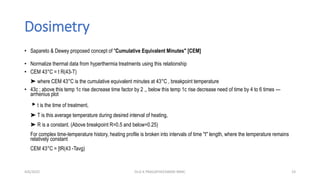 Dosimetry
• Sapareto & Dewey proposed concept of "Cumulative Equivalent Minutes" [CEM]
• Normalize thermal data from hyperthermia treatments using this relationship
• CEM 43°C = t R(43-T)
➤ where CEM 43°C is the cumulative equivalent minutes at 43°C , breakpoint temperature
• 43c ; above this temp 1c rise decrease time factor by 2 ,, below this temp 1c rise decrease need of time by 4 to 6 times ---
arrhenius plot
▸t is the time of treatment,
➤ T is this average temperature during desired interval of heating,
➤ R is a constant. (Above breakpoint R=0.5 and below=0.25)
For complex time-temperature history, heating profile is broken into intervals of time "t" length, where the temperature remains
relatively constant
CEM 43°C = [tR(43 -Tavg)
4/6/2022 23
Dr.G K PRAGATHEESWARI MMC
 
