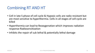 Combining RT AND HT
• Cell in late S phase of cell cycle & Hypoxic cells are radio resistant but
are most sensitive to hyperthermia. Cells in all stages of cell cycle are
killed
• Hyperthermia can lead to Reoxygenation which improves radiation
response-Radiosensitization
• Inhibits the repair of sub lethal & potentially lethal damage
4/6/2022 24
Dr.G K PRAGATHEESWARI MMC
 