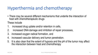 Hyperthermia and chemotherapy
• There may be several different mechanisms that underlie the interaction of
heat with chemotherapeutic drugs
These include
1. increased drug uptake and/or retention in cells,
2. increased DNA damage and inhibition of repair processes,
3. increased oxygen radical formation, and
4. increased vascular delivery and tumor penetration.
5. It is also clear that the extent of hypoxia and the pH of the tumor may affect
the interaction between heat and chemotherapy
4/6/2022 25
Dr.G K PRAGATHEESWARI MMC
 