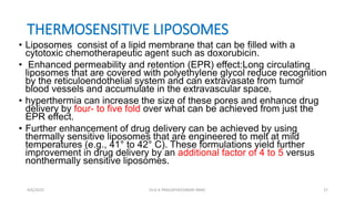 THERMOSENSITIVE LIPOSOMES
• Liposomes consist of a lipid membrane that can be filled with a
cytotoxic chemotherapeutic agent such as doxorubicin.
• Enhanced permeability and retention (EPR) effect:Long circulating
liposomes that are covered with polyethylene glycol reduce recognition
by the reticuloendothelial system and can extravasate from tumor
blood vessels and accumulate in the extravascular space.
• hyperthermia can increase the size of these pores and enhance drug
delivery by four- to five fold over what can be achieved from just the
EPR effect.
• Further enhancement of drug delivery can be achieved by using
thermally sensitive liposomes that are engineered to melt at mild
temperatures (e.g., 41° to 42° C). These formulations yield further
improvement in drug delivery by an additional factor of 4 to 5 versus
nonthermally sensitive liposomes.
4/6/2022 27
Dr.G K PRAGATHEESWARI MMC
 
