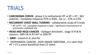 TRIALS
• CARCINOMA CERVIX - phase 3 in netherlands RT vs RT + HT , 361
patients - Complete response 57% vs 83% , 3yr sr - 27% vs 51%
• RECURRENT CHEST WALL TUMORS - collaborative study of 5 trials
• RT vs RT + HT , complete response in later , significant improvement in
previously irradiated site
• HEAD AND NECK CANCER - Valdagni Amichetti , stage III H & N
cancers , 58% CR in RT+HT vs 20% RT
• GBM - sneed et al ,also for
• ESOPHAGEAL CANCER , HIGH GRADE SARCOMA , it is seen that
HT + CT is more beneficial than CT alone
4/6/2022 29
Dr.G K PRAGATHEESWARI MMC
 