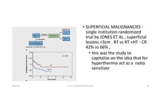 • SUPERFICIAL MALIGNANCIES -
single institution randomized
trial by JONES ET AL , superficial
lesions <3cm . RT vs RT +HT - CR
42% vs 66% ,
• this was the study to
capitalise on the idea that for
hyperthermia act as a radio
sensitizer
4/6/2022 30
Dr.G K PRAGATHEESWARI MMC
 