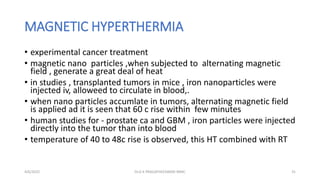 MAGNETIC HYPERTHERMIA
• experimental cancer treatment
• magnetic nano particles ,when subjected to alternating magnetic
field , generate a great deal of heat
• in studies , transplanted tumors in mice , iron nanoparticles were
injected iv, alloweed to circulate in blood,.
• when nano particles accumlate in tumors, alternating magnetic field
is applied ad it is seen that 60 c rise within few minutes
• human studies for - prostate ca and GBM , iron particles were injected
directly into the tumor than into blood
• temperature of 40 to 48c rise is observed, this HT combined with RT
4/6/2022 31
Dr.G K PRAGATHEESWARI MMC
 