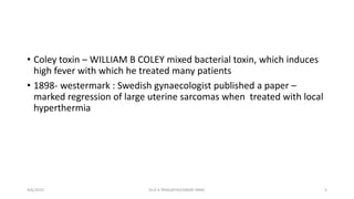 • Coley toxin – WILLIAM B COLEY mixed bacterial toxin, which induces
high fever with which he treated many patients
• 1898- westermark : Swedish gynaecologist published a paper –
marked regression of large uterine sarcomas when treated with local
hyperthermia
4/6/2022 5
Dr.G K PRAGATHEESWARI MMC
 