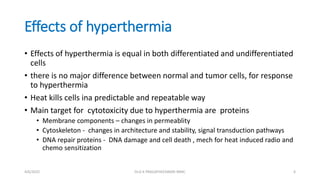 Effects of hyperthermia
• Effects of hyperthermia is equal in both differentiated and undifferentiated
cells
• there is no major difference between normal and tumor cells, for response
to hyperthermia
• Heat kills cells ina predictable and repeatable way
• Main target for cytotoxicity due to hyperthermia are proteins
• Membrane components – changes in permeablity
• Cytoskeleton - changes in architecture and stability, signal transduction pathways
• DNA repair proteins - DNA damage and cell death , mech for heat induced radio and
chemo sensitization
4/6/2022 6
Dr.G K PRAGATHEESWARI MMC
 