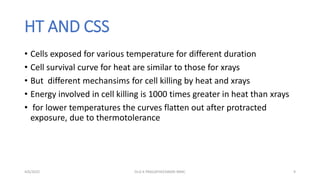 HT AND CSS
• Cells exposed for various temperature for different duration
• Cell survival curve for heat are similar to those for xrays
• But different mechansims for cell killing by heat and xrays
• Energy involved in cell killing is 1000 times greater in heat than xrays
• for lower temperatures the curves flatten out after protracted
exposure, due to thermotolerance
4/6/2022 9
Dr.G K PRAGATHEESWARI MMC
 