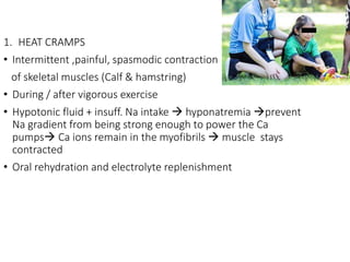 1. HEAT CRAMPS
• Intermittent ,painful, spasmodic contraction
of skeletal muscles (Calf & hamstring)
• During / after vigorous exercise
• Hypotonic fluid + insuff. Na intake  hyponatremia prevent
Na gradient from being strong enough to power the Ca
pumps Ca ions remain in the myofibrils  muscle stays
contracted
• Oral rehydration and electrolyte replenishment
 