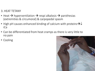 3. HEAT TETANY
• Heat  hyperventilation  respi alkalosis  parsthesias
(extremities & circumoral) & carpopedal spasm
• High pH causes enhanced binding of calcium with proteins
iCa
• Can be differentiated from heat cramps as there is very little to
no pain
• Cooling
 