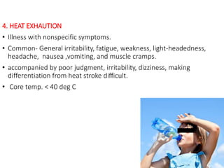 4. HEAT EXHAUTION
• Illness with nonspecific symptoms.
• Common- General irritability, fatigue, weakness, light-headedness,
headache, nausea ,vomiting, and muscle cramps.
• accompanied by poor judgment, irritability, dizziness, making
differentiation from heat stroke difficult.
• Core temp. < 40 deg C
 
